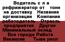 Водитель с л/а рефрижератор от 2 тонн на доставку › Название организации ­ Компания-работодатель › Отрасль предприятия ­ Другое › Минимальный оклад ­ 1 - Все города Работа » Вакансии   . Тыва респ.,Ак-Довурак г.
